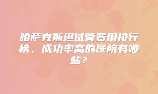 哈萨克斯坦试管费用排行榜，成功率高的医院有哪些？