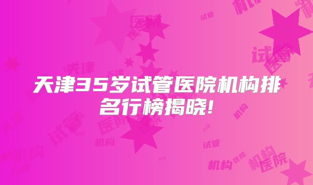 天津35岁试管医院机构排名行榜揭晓!