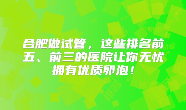 合肥做试管，这些排名前五、前三的医院让你无忧拥有优质卵泡！