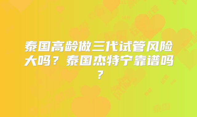 泰国高龄做三代试管风险大吗？泰国杰特宁靠谱吗？