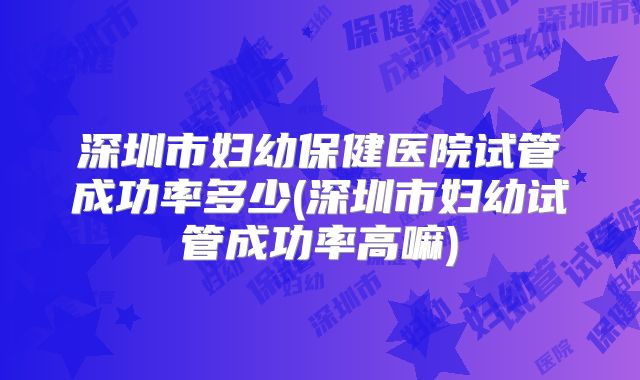 深圳市妇幼保健医院试管成功率多少(深圳市妇幼试管成功率高嘛)