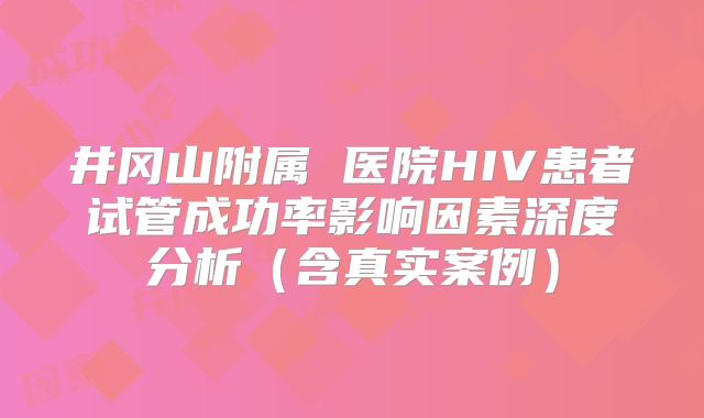 井冈山附属 医院HIV患者试管成功率影响因素深度分析（含真实案例）
