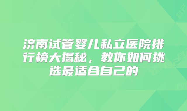 济南试管婴儿私立医院排行榜大揭秘，教你如何挑选最适合自己的