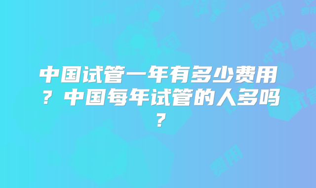 中国试管一年有多少费用?中国每年试管的人多吗?