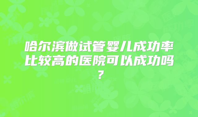 哈尔滨做试管婴儿成功率比较高的医院可以成功吗？