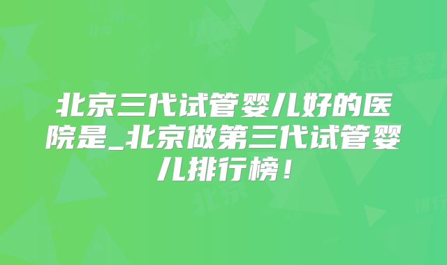 北京三代试管婴儿好的医院是_北京做第三代试管婴儿排行榜！