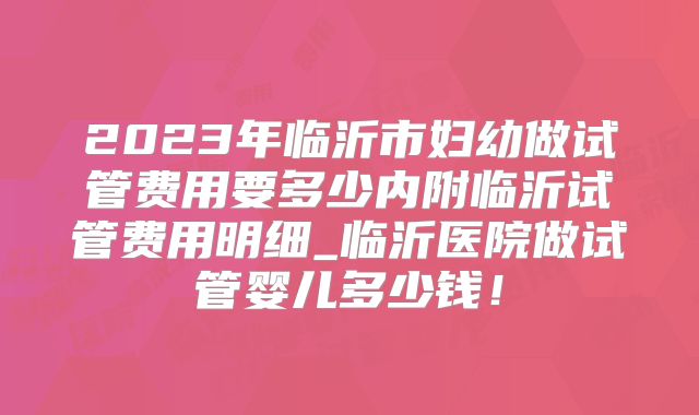 2023年临沂市妇幼做试管费用要多少内附临沂试管费用明细_临沂医院做试管婴儿多少钱!