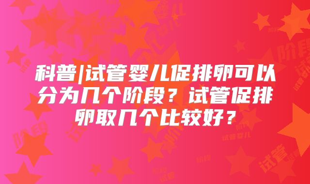 科普|试管婴儿促排卵可以分为几个阶段？试管促排卵取几个比较好？