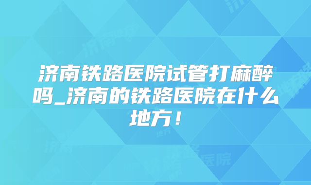济南铁路医院试管打麻醉吗_济南的铁路医院在什么地方！