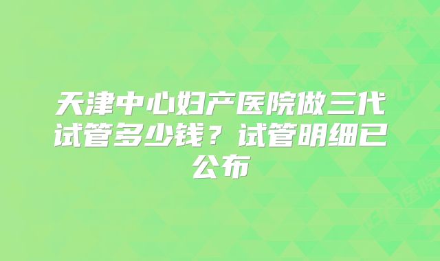天津中心妇产医院做三代试管多少钱？试管明细已公布