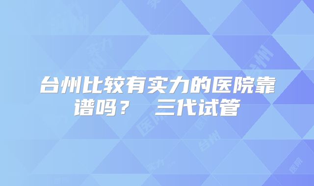 台州比较有实力的医院靠谱吗? 三代试管