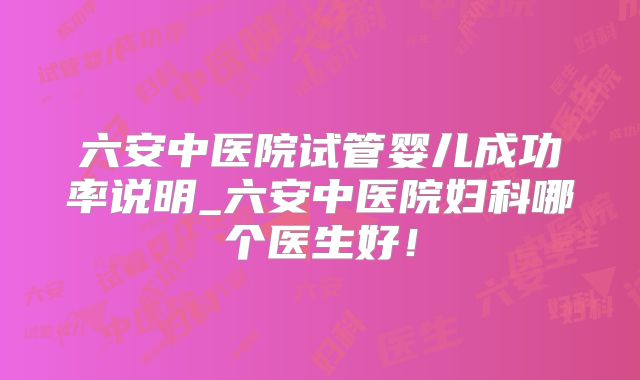 六安中医院试管婴儿成功率说明_六安中医院妇科哪个医生好!