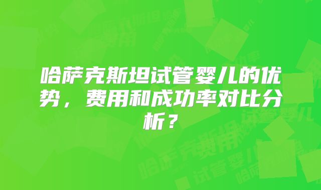 哈萨克斯坦试管婴儿的优势，费用和成功率对比分析？