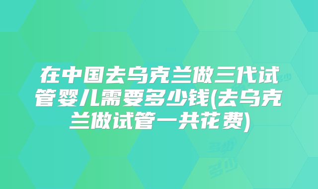 在中国去乌克兰做三代试管婴儿需要多少钱(去乌克兰做试管一共花费)
