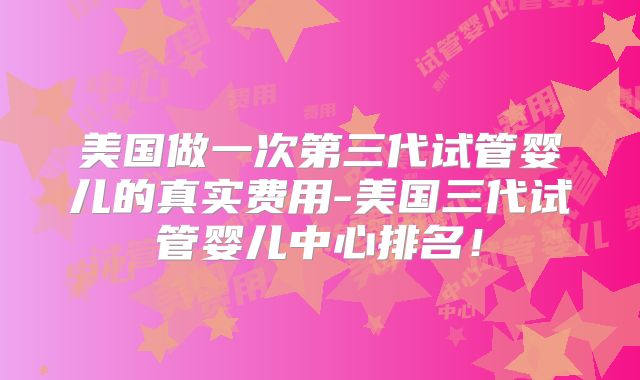 美国做一次第三代试管婴儿的真实费用-美国三代试管婴儿中心排名！