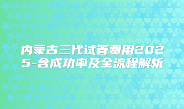 内蒙古三代试管费用2025-含成功率及全流程解析
