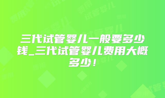 三代试管婴儿一般要多少钱_三代试管婴儿费用大概多少！