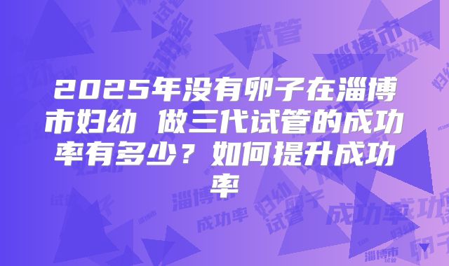 2025年没有卵子在淄博市妇幼 做三代试管的成功率有多少?如何提升成功率
