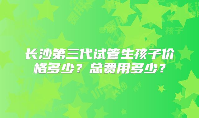 长沙第三代试管生孩子价格多少？总费用多少？