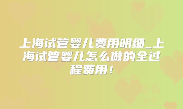 上海试管婴儿费用明细_上海试管婴儿怎么做的全过程费用！
