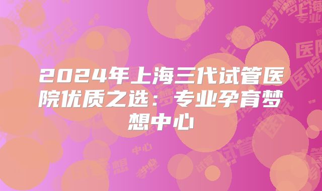 2024年上海三代试管医院优质之选：专业孕育梦想中心