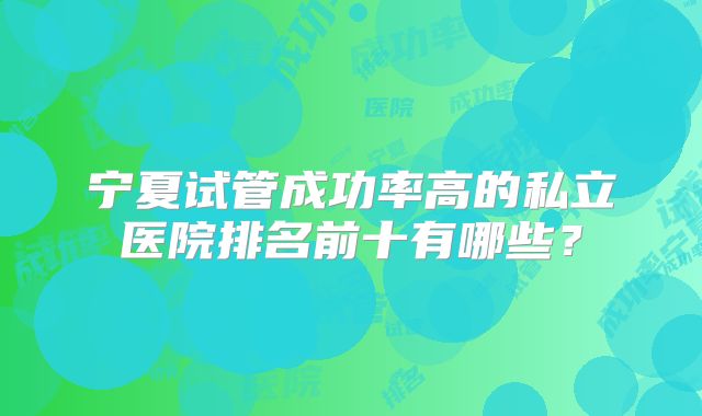 宁夏试管成功率高的私立医院排名前十有哪些？