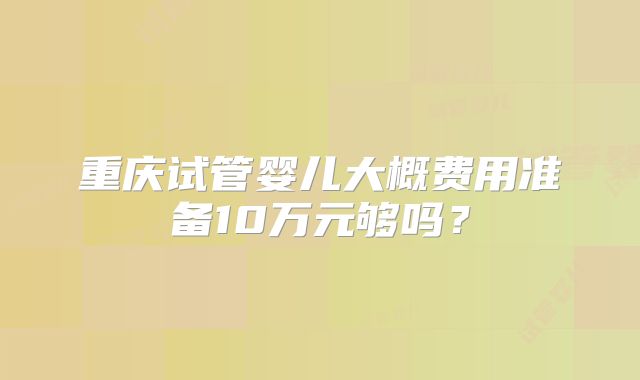 重庆试管婴儿大概费用准备10万元够吗？