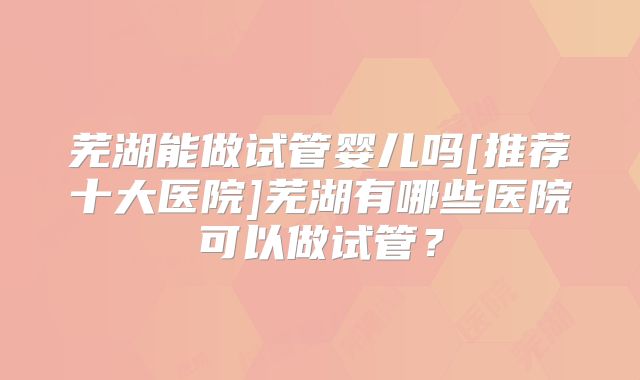 芜湖能做试管婴儿吗[推荐十大医院]芜湖有哪些医院可以做试管？