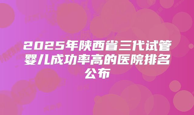 2025年陕西省三代试管婴儿成功率高的医院排名公布