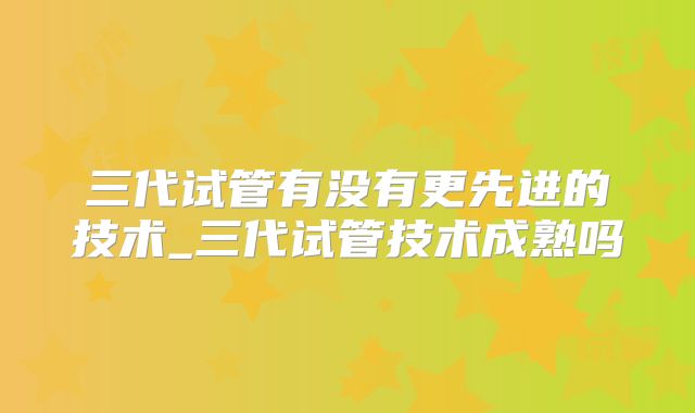 三代试管有没有更先进的技术_三代试管技术成熟吗