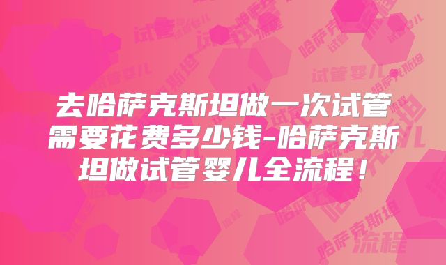 去哈萨克斯坦做一次试管需要花费多少钱-哈萨克斯坦做试管婴儿全流程！
