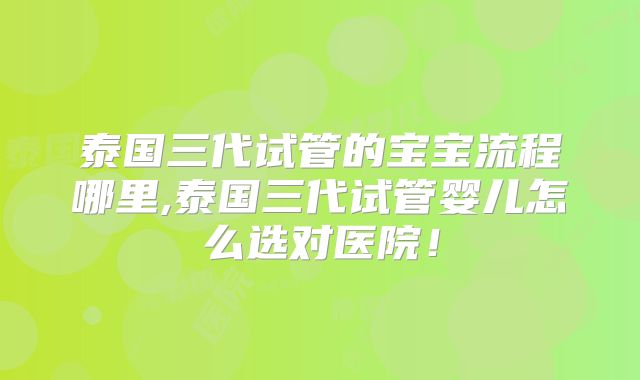 泰国三代试管的宝宝流程哪里,泰国三代试管婴儿怎么选对医院！