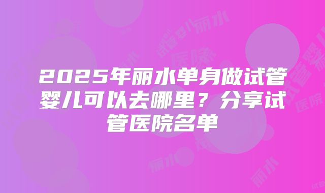 2025年丽水单身做试管婴儿可以去哪里？分享试管医院名单