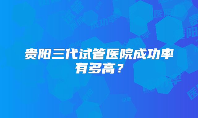 贵阳三代试管医院成功率有多高？