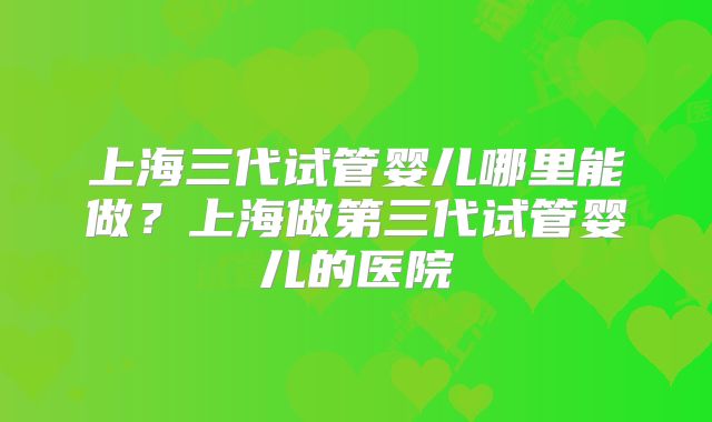 上海三代试管婴儿哪里能做？上海做第三代试管婴儿的医院