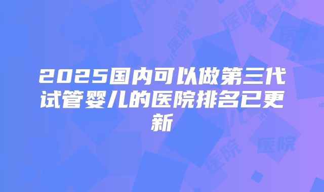 2025国内可以做第三代试管婴儿的医院排名已更新