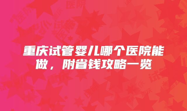 重庆试管婴儿哪个医院能做，附省钱攻略一览