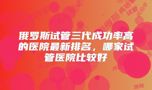 俄罗斯试管三代成功率高的医院最新排名，哪家试管医院比较好