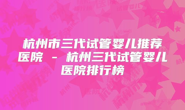 杭州市三代试管婴儿推荐医院 - 杭州三代试管婴儿医院排行榜