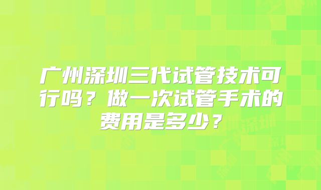 广州深圳三代试管技术可行吗？做一次试管手术的费用是多少？