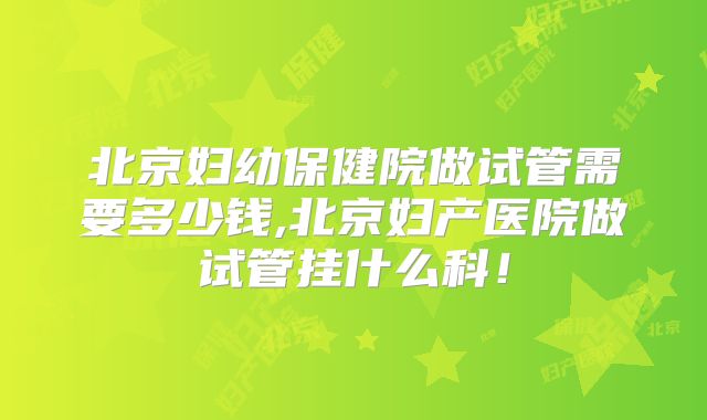 北京妇幼保健院做试管需要多少钱,北京妇产医院做试管挂什么科！