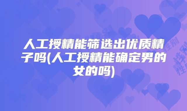 人工授精能筛选出优质精子吗(人工授精能确定男的女的吗)