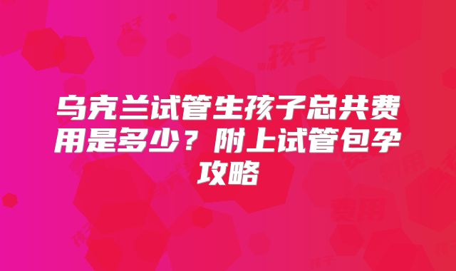 乌克兰试管生孩子总共费用是多少?附上试管包孕攻略