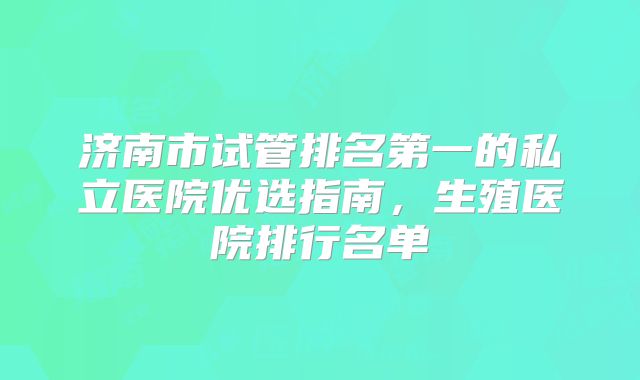 济南市试管排名第一的私立医院优选指南，生殖医院排行名单