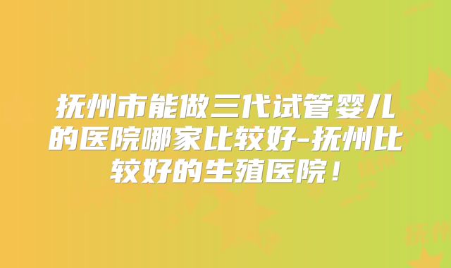 抚州市能做三代试管婴儿的医院哪家比较好-抚州比较好的生殖医院!