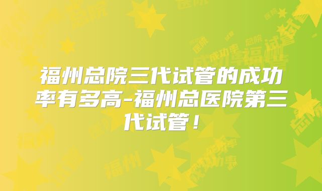 福州总院三代试管的成功率有多高-福州总医院第三代试管！