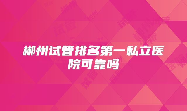 郴州试管排名第一私立医院可靠吗