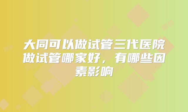 大同可以做试管三代医院做试管哪家好,有哪些因素影响