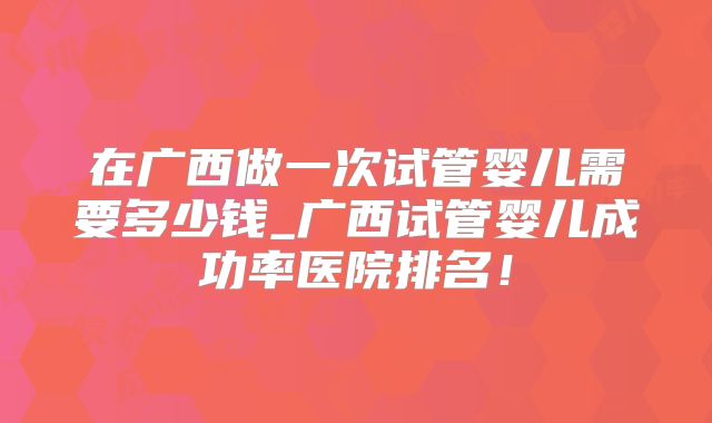 在广西做一次试管婴儿需要多少钱_广西试管婴儿成功率医院排名!