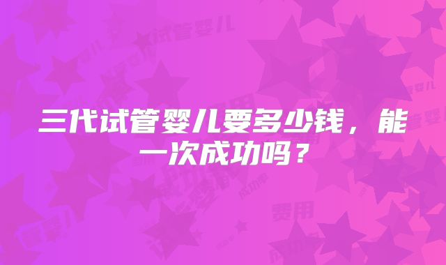 三代试管婴儿要多少钱，能一次成功吗？